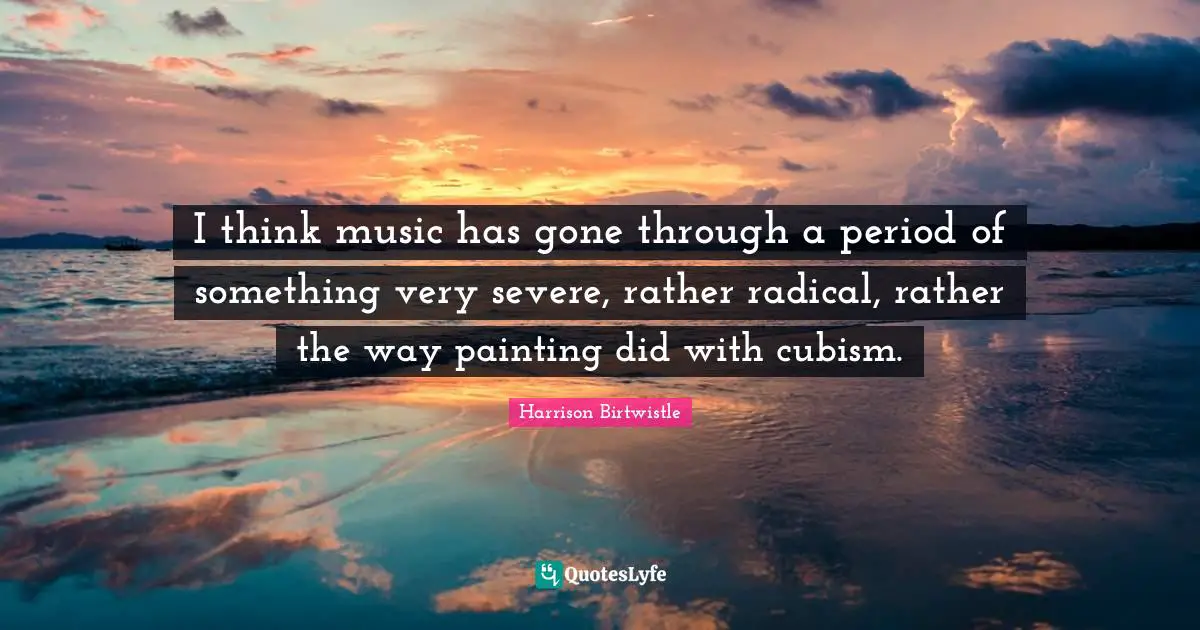 I think music has gone through a period of something very severe, rather radical, rather the way painting did with cubism.
