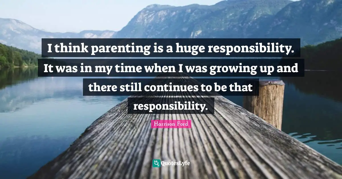 I think parenting is a huge responsibility. It was in my time when I was growing up and there still continues to be that responsibility.