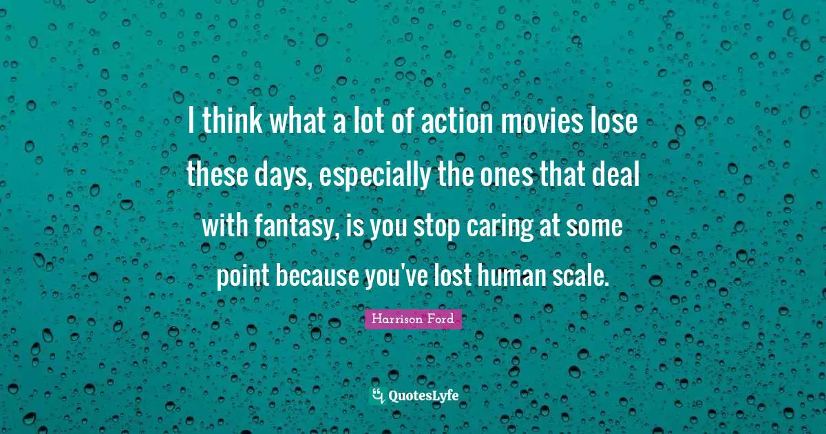 I think what a lot of action movies lose these days, especially the ones that deal with fantasy, is you stop caring at some point because you've lost human scale.