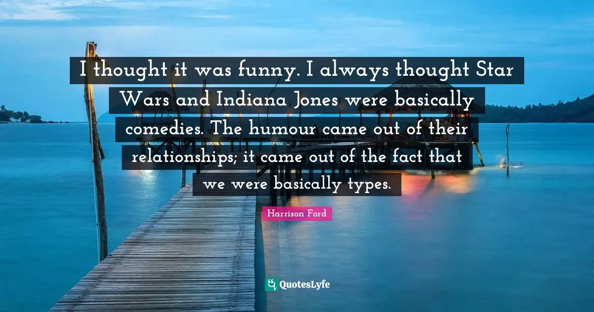 I thought it was funny. I always thought Star Wars and Indiana Jones were basically comedies. The humour came out of their relationships; it came out of the fact that we were basically types.