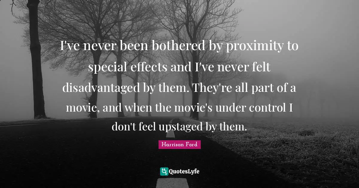 I've never been bothered by proximity to special effects and I've never felt disadvantaged by them. They're all part of a movie, and when the movie's under control I don't feel upstaged by them.