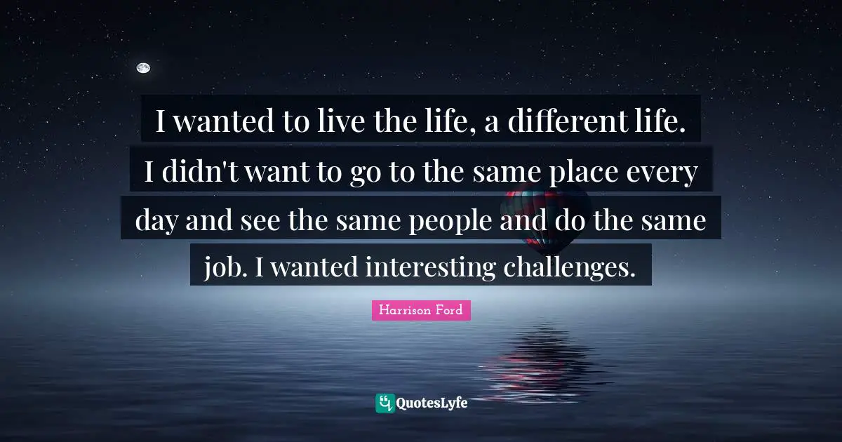 I wanted to live the life, a different life. I didn't want to go to the same place every day and see the same people and do the same job. I wanted interesting challenges.