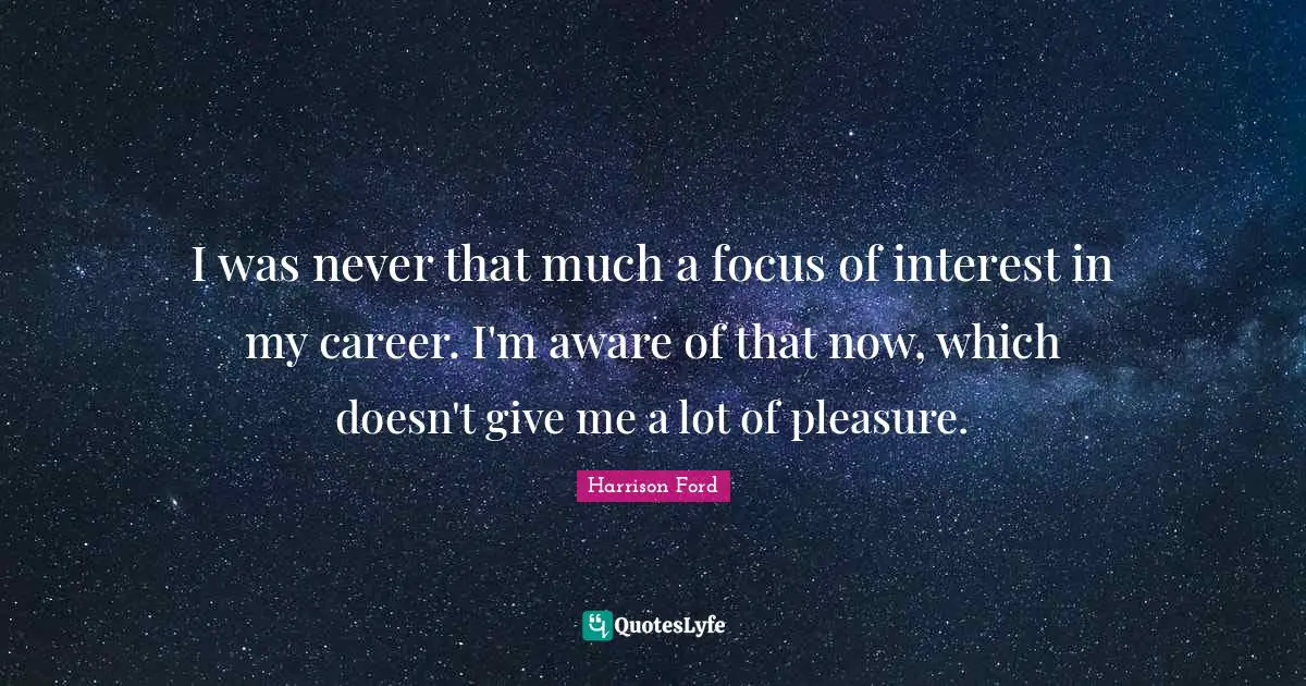 I was never that much a focus of interest in my career. I'm aware of that now, which doesn't give me a lot of pleasure.