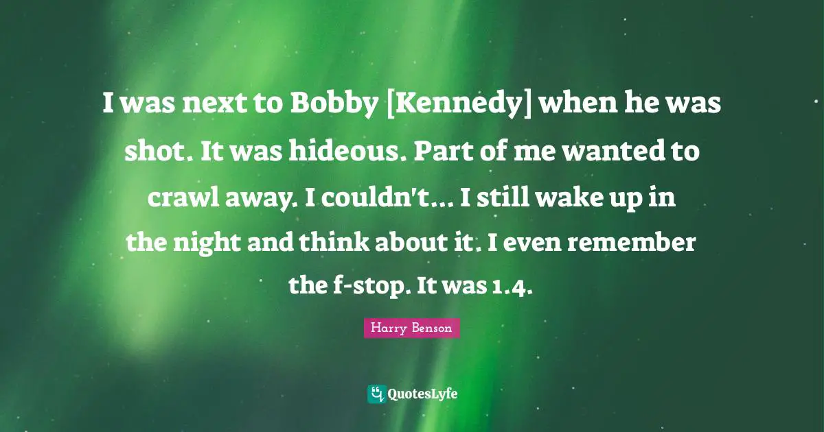 I was next to Bobby [Kennedy] when he was shot. It was hideous. Part of me wanted to crawl away. I couldn't... I still wake up in the night and think about it. I even remember the f-stop. It was 1.4.