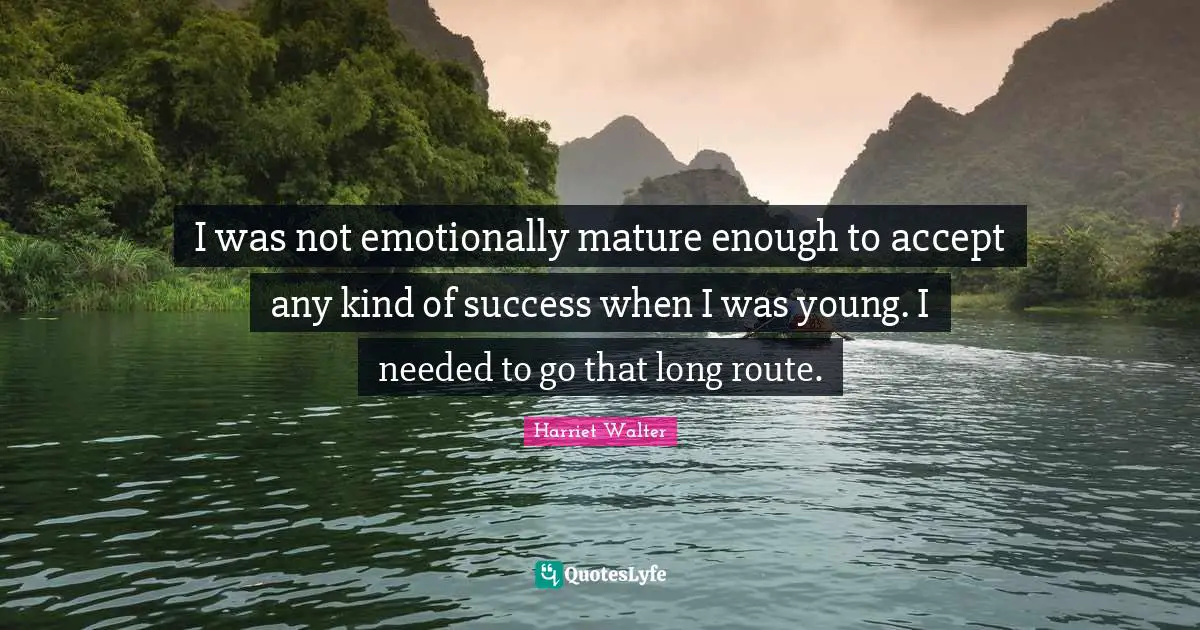 I was not emotionally mature enough to accept any kind of success when I was young. I needed to go that long route.