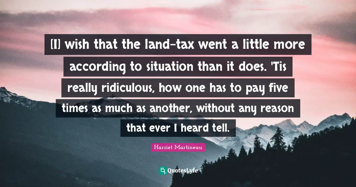 [I] wish that the land-tax went a little more according to situation than it does. 'Tis really ridiculous, how one has to pay five times as much as another, without any reason that ever I heard tell.