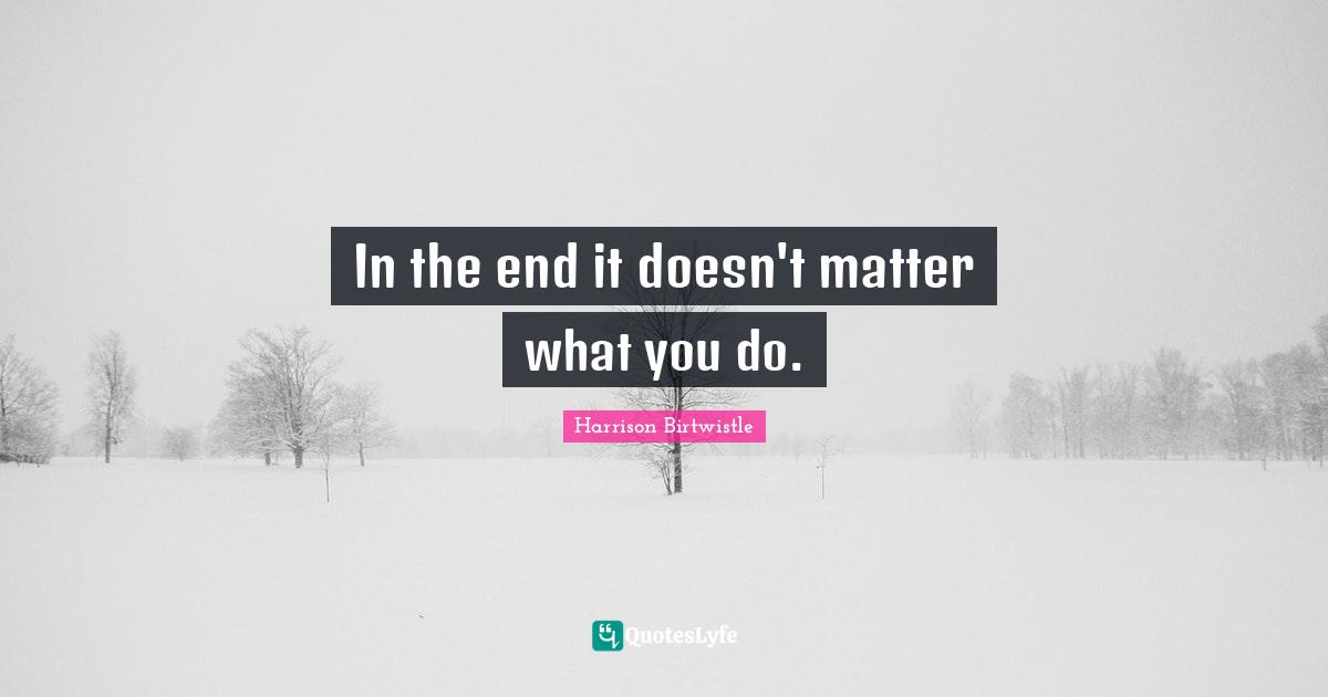 In the end it doesn't matter what you do.