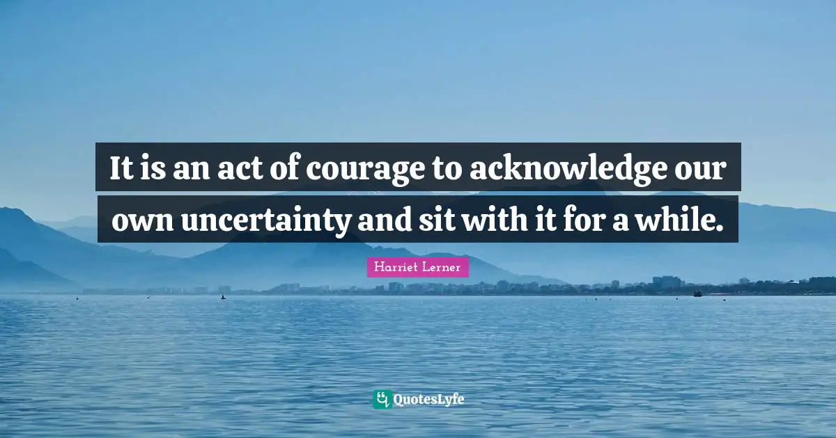 Harriet Lerner Quotes: "It is an act of courage to acknowledge our own uncertainty and sit with it for a while."