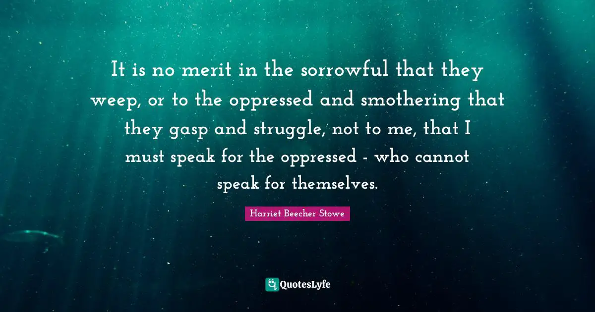 It is no merit in the sorrowful that they weep, or to the oppressed and smothering that they gasp and struggle, not to me, that I must speak for the oppressed - who cannot speak for themselves.