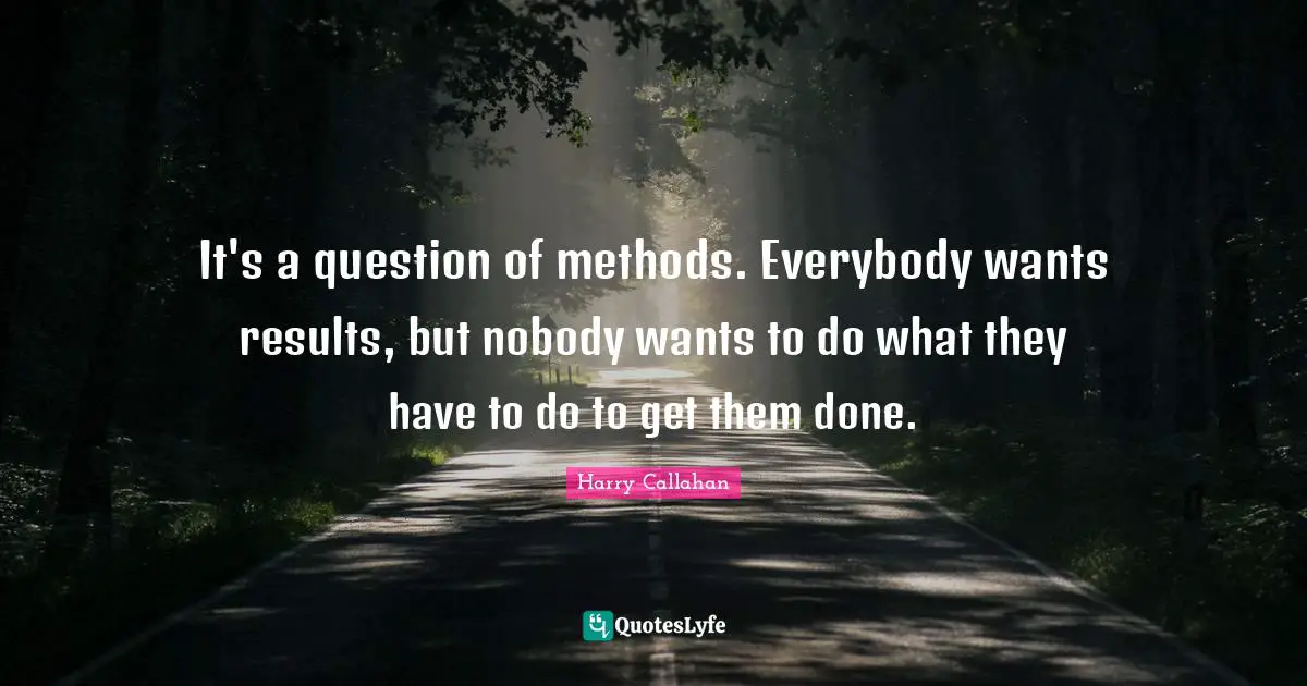 It's a question of methods. Everybody wants results, but nobody wants to do what they have to do to get them done.