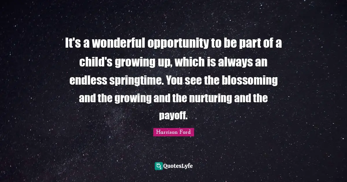 It's a wonderful opportunity to be part of a child's growing up, which is always an endless springtime. You see the blossoming and the growing and the nurturing and the payoff.
