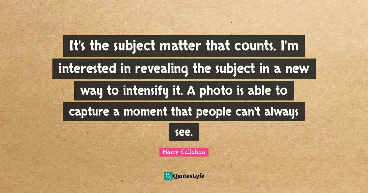 It's the subject matter that counts. I'm interested in revealing the subject in a new way to intensify it. A photo is able to capture a moment that people can't always see.