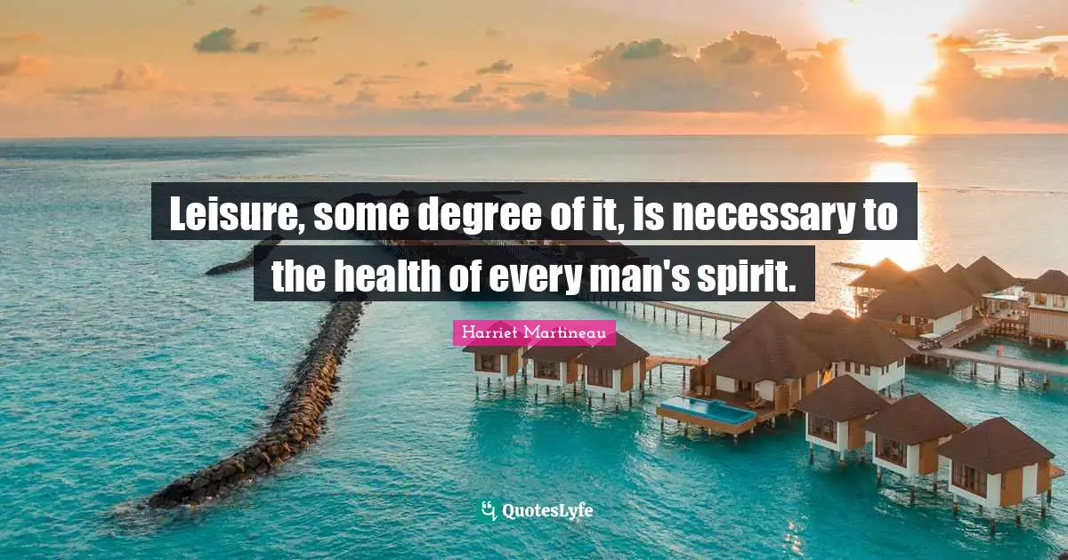 Leisure, some degree of it, is necessary to the health of every man's spirit.