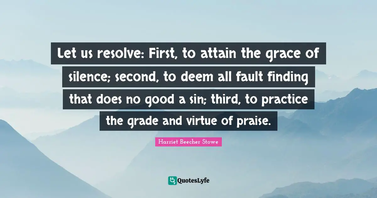 Harriet Beecher Stowe Quotes: "Let us resolve: First, to attain the grace of silence; second, to deem all fault finding that does no good a sin; third, to practice the grade and virtue of praise."