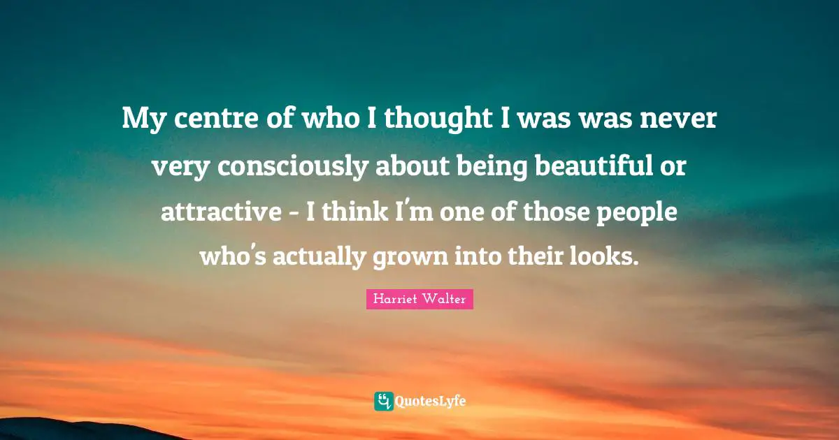 My centre of who I thought I was was never very consciously about being beautiful or attractive - I think I'm one of those people who's actually grown into their looks.