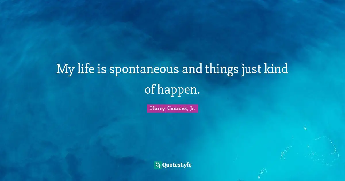 My life is spontaneous and things just kind of happen.
