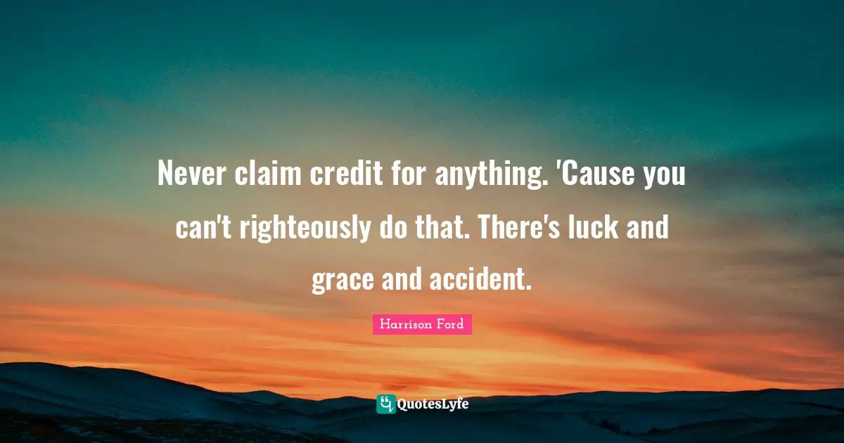 Never claim credit for anything. 'Cause you can't righteously do that. There's luck and grace and accident.