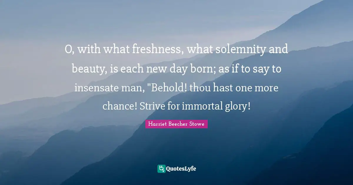 Harriet Beecher Stowe Quotes: "O, with what freshness, what solemnity and beauty, is each new day born; as if to say to insensate man, "Behold! thou hast one more chance! Strive for immortal glory!"