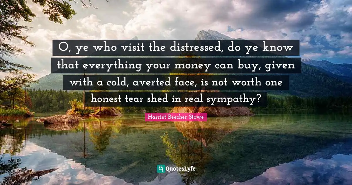 O, ye who visit the distressed, do ye know that everything your money can buy, given with a cold, averted face, is not worth one honest tear shed in real sympathy?