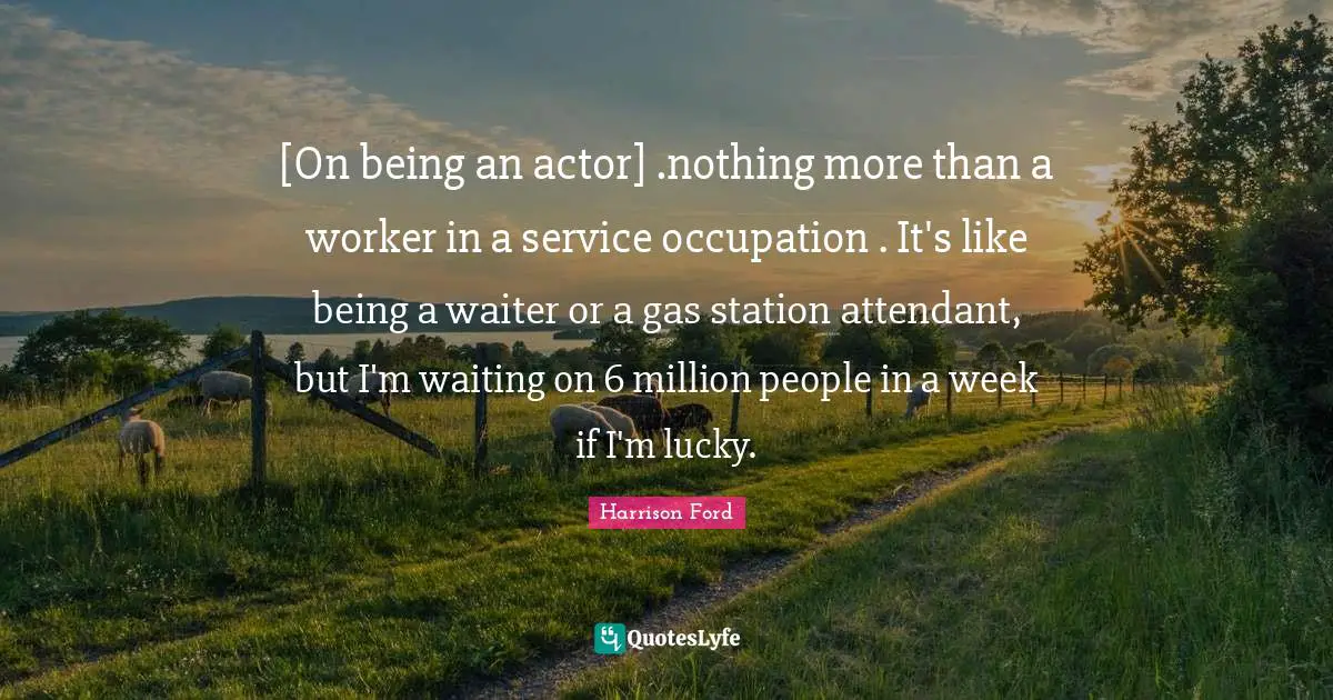 [On being an actor] .nothing more than a worker in a service occupation . It's like being a waiter or a gas station attendant, but I'm waiting on 6 million people in a week if I'm lucky.