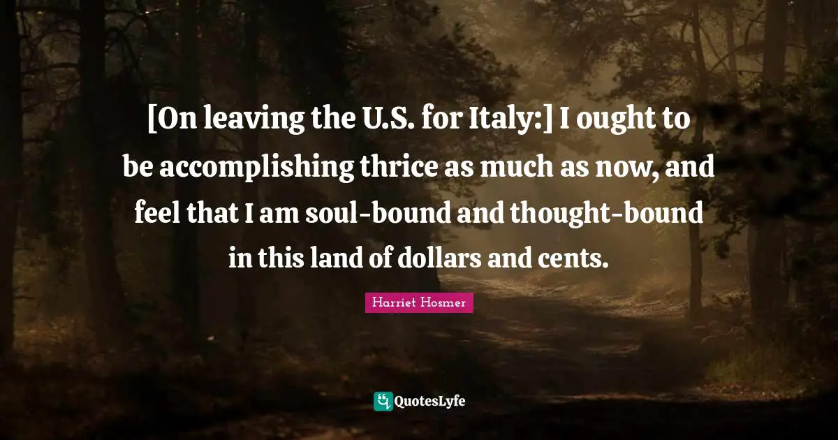 [On leaving the U.S. for Italy:] I ought to be accomplishing thrice as much as now, and feel that I am soul-bound and thought-bound in this land of dollars and cents.