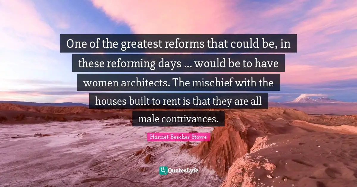One of the greatest reforms that could be, in these reforming days ... would be to have women architects. The mischief with the houses built to rent is that they are all male contrivances.
