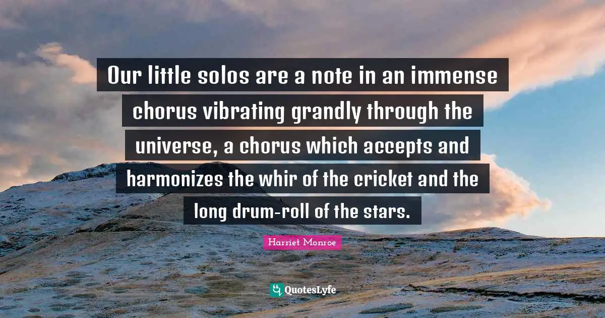 Our little solos are a note in an immense chorus vibrating grandly through the universe, a chorus which accepts and harmonizes the whir of the cricket and the long drum-roll of the stars.