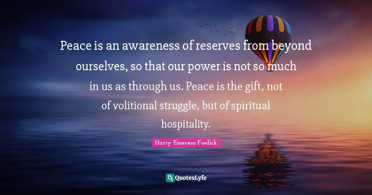 Harry Emerson Fosdick Quotes: "Peace is an awareness of reserves from beyond ourselves, so that our power is not so much in us as through us. Peace is the gift, not of volitional struggle, but of spiritual hospitality."