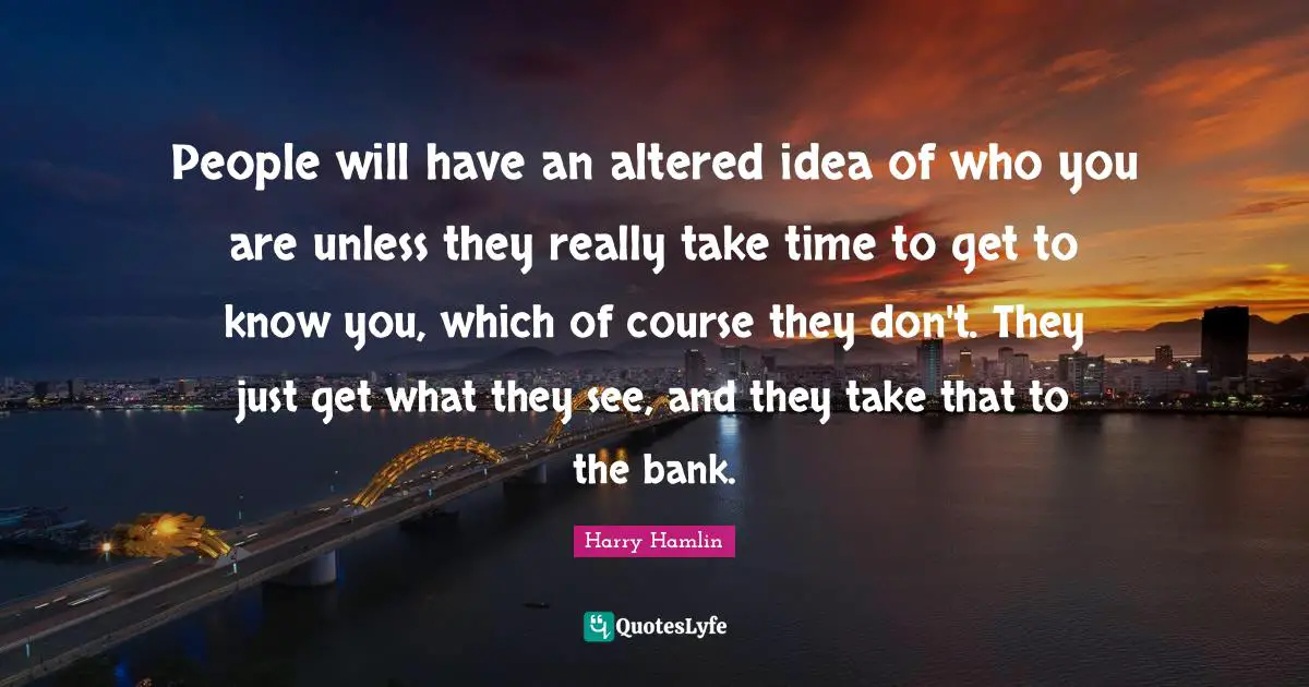Harry Hamlin Quotes: "People will have an altered idea of who you are unless they really take time to get to know you, which of course they don't. They just get what they see, and they take that to the bank."