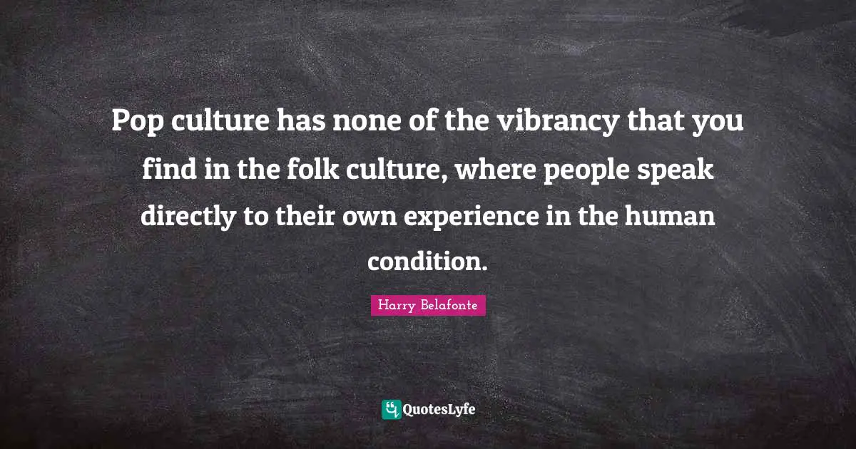 Pop culture has none of the vibrancy that you find in the folk culture, where people speak directly to their own experience in the human condition.