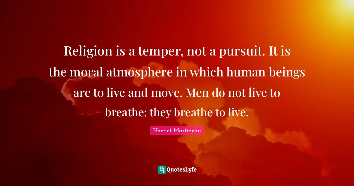 Harriet Martineau Quotes: "Religion is a temper, not a pursuit. It is the moral atmosphere in which human beings are to live and move. Men do not live to breathe: they breathe to live."