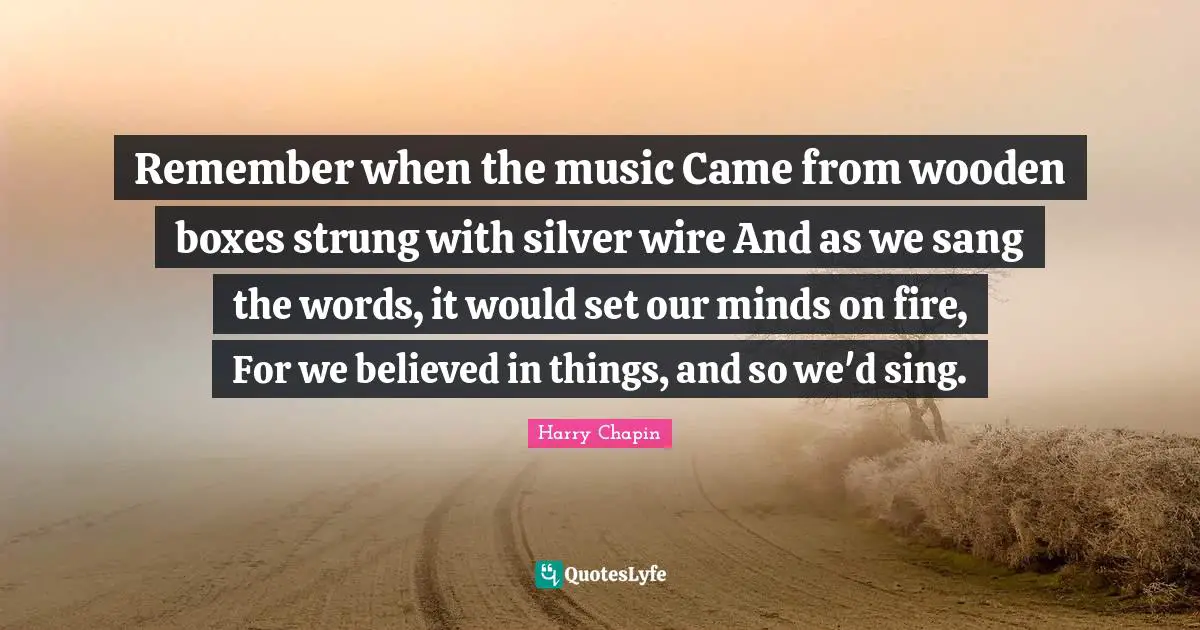 Remember when the music Came from wooden boxes strung with silver wire And as we sang the words, it would set our minds on fire, For we believed in things, and so we'd sing.