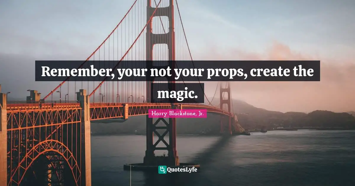 Remember, your not your props, create the magic.