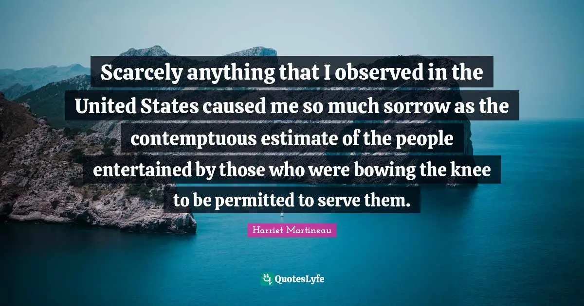 Harriet Martineau Quotes: "Scarcely anything that I observed in the United States caused me so much sorrow as the contemptuous estimate of the people entertained by those who were bowing the knee to be permitted to serve them."
