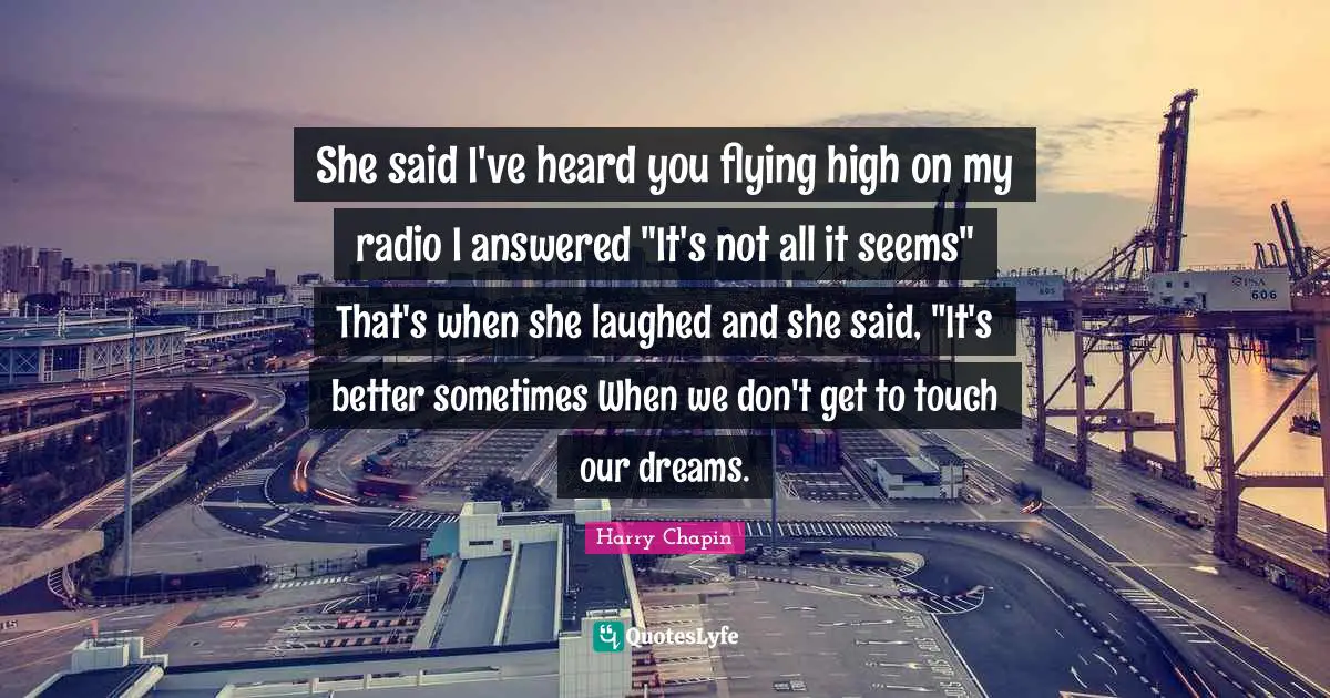 She said I've heard you flying high on my radio I answered "It's not all it seems" That's when she laughed and she said, "It's better sometimes When we don't get to touch our dreams.