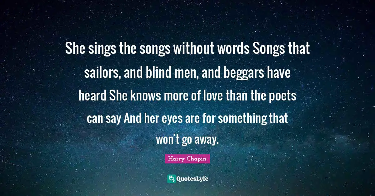 She sings the songs without words Songs that sailors, and blind men, and beggars have heard She knows more of love than the poets can say And her eyes are for something that won't go away.