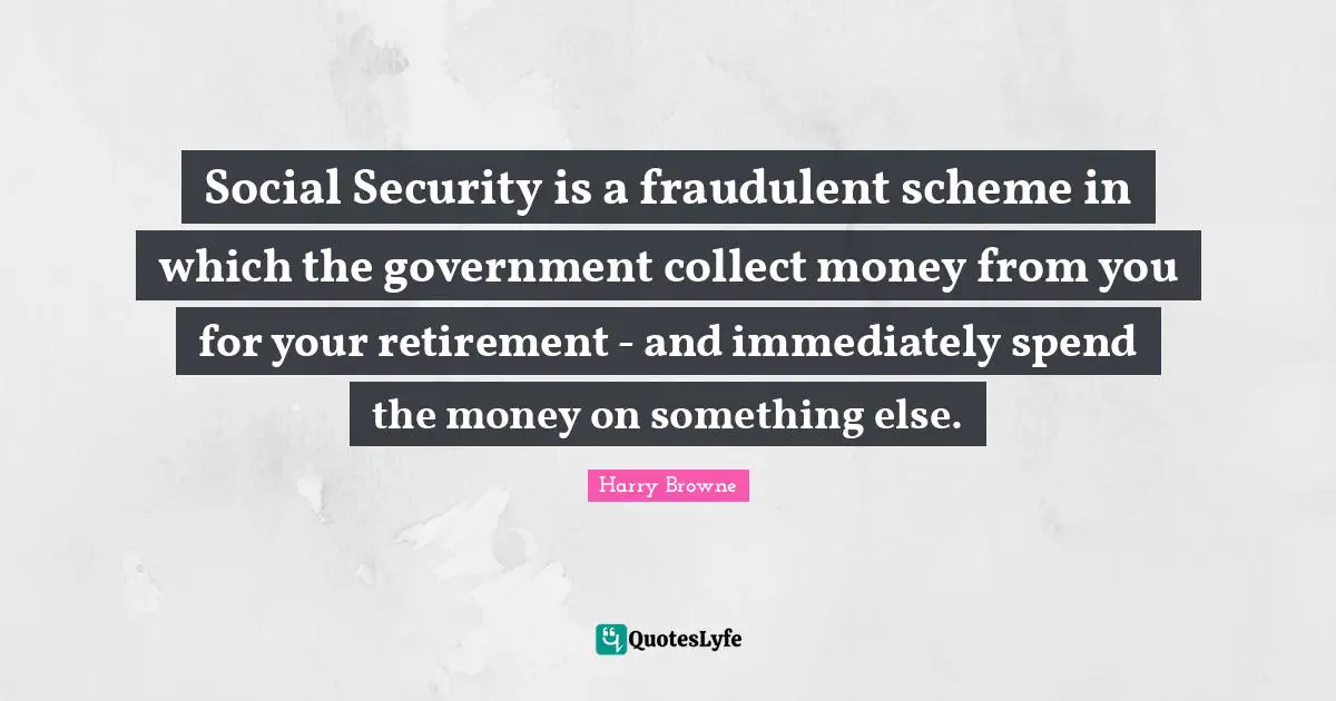 Social Security is a fraudulent scheme in which the government collect money from you for your retirement - and immediately spend the money on something else.