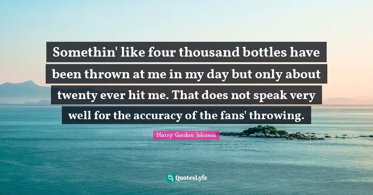 Somethin' like four thousand bottles have been thrown at me in my day but only about twenty ever hit me. That does not speak very well for the accuracy of the fans' throwing.