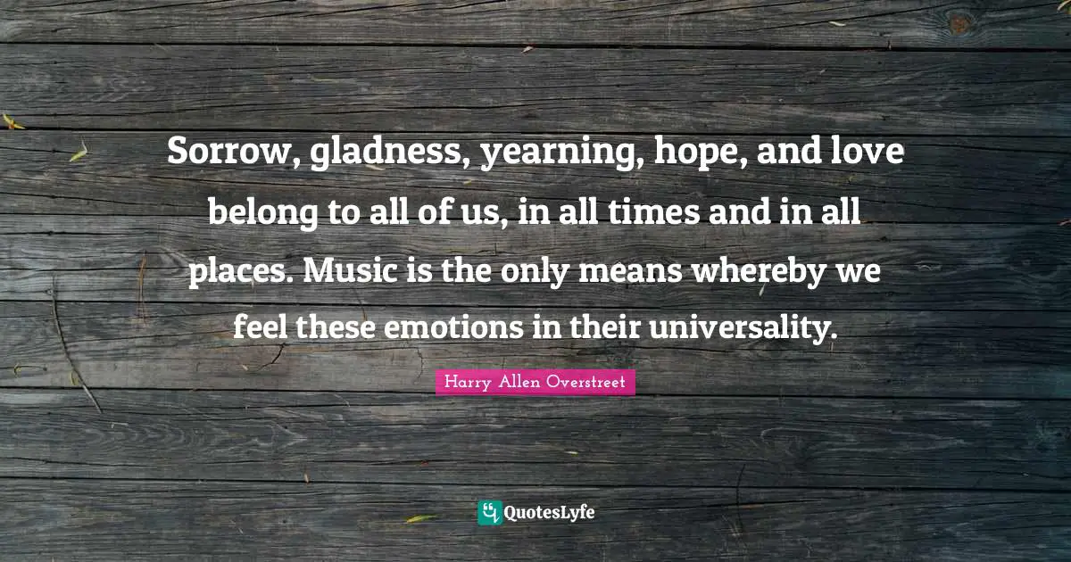Sorrow, gladness, yearning, hope, and love belong to all of us, in all times and in all places. Music is the only means whereby we feel these emotions in their universality.
