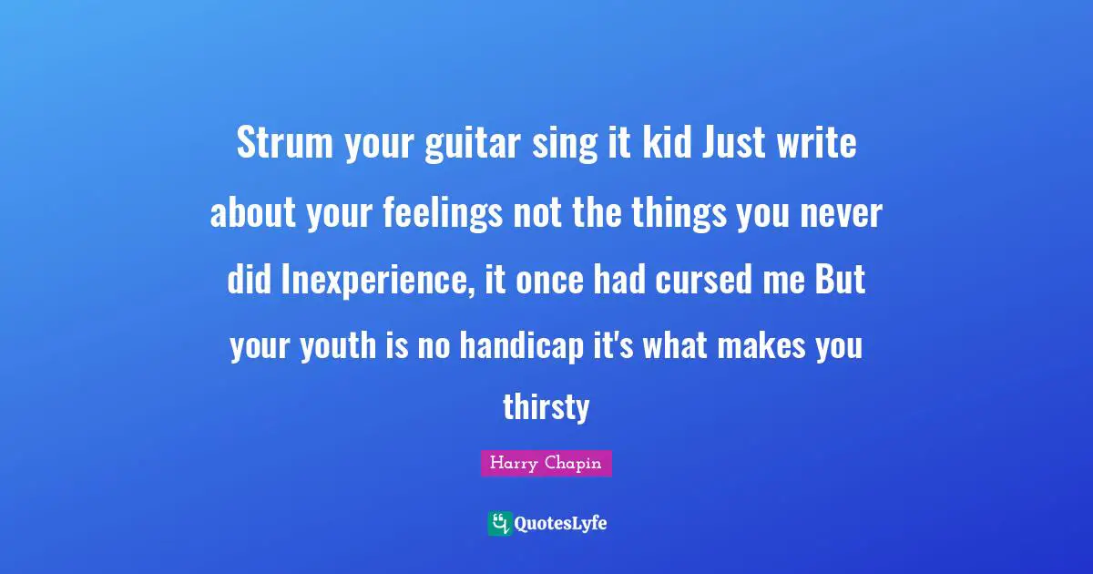 Strum your guitar sing it kid Just write about your feelings not the things you never did Inexperience, it once had cursed me But your youth is no handicap it's what makes you thirsty