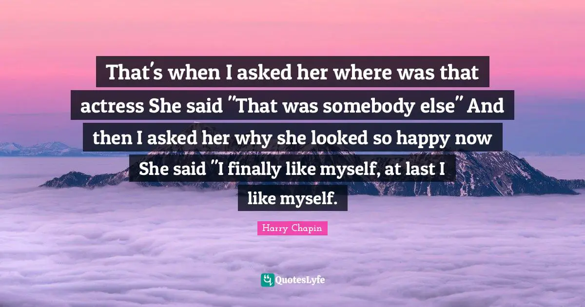 That's when I asked her where was that actress She said "That was somebody else" And then I asked her why she looked so happy now She said "I finally like myself, at last I like myself.