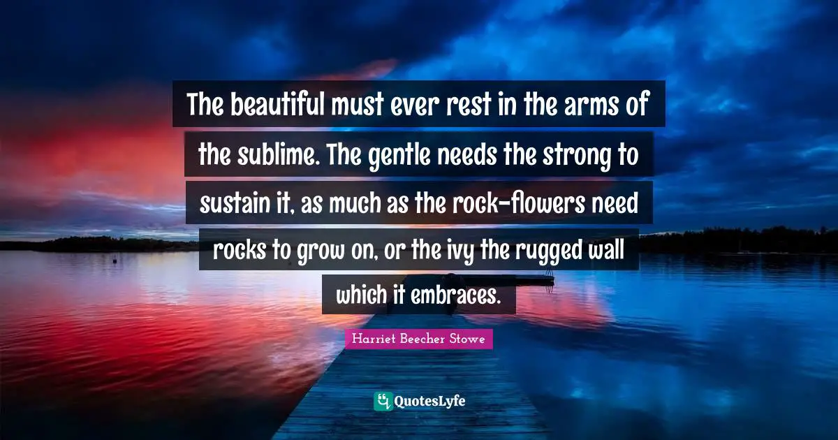 Harriet Beecher Stowe Quotes: "The beautiful must ever rest in the arms of the sublime. The gentle needs the strong to sustain it, as much as the rock-flowers need rocks to grow on, or the ivy the rugged wall which it embraces."