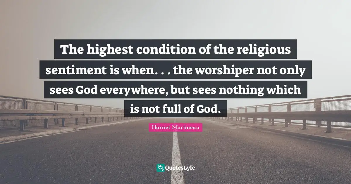 Harriet Martineau Quotes: "The highest condition of the religious sentiment is when. . . the worshiper not only sees God everywhere, but sees nothing which is not full of God."