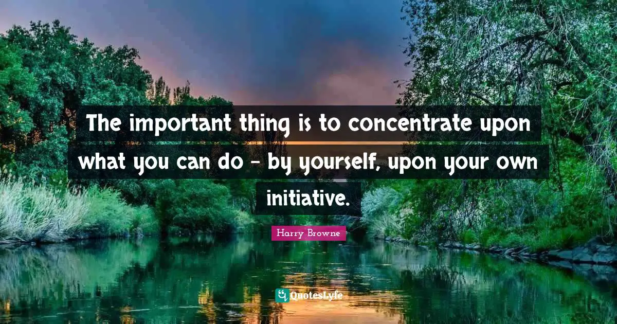 The important thing is to concentrate upon what you can do - by yourself, upon your own initiative.