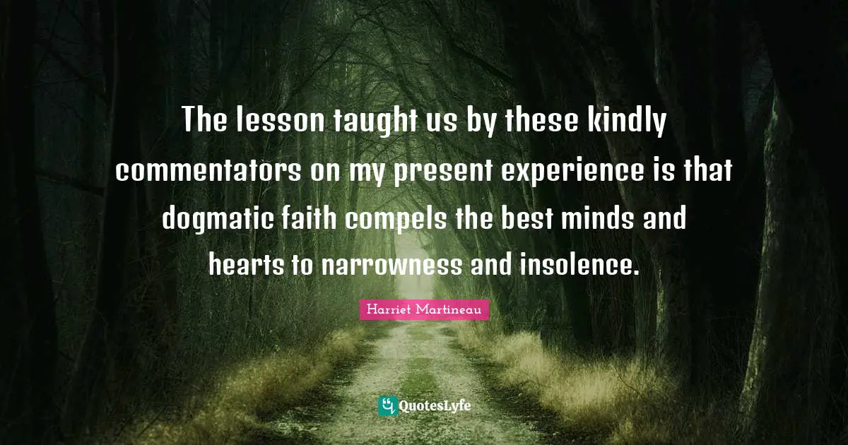 Harriet Martineau Quotes: "The lesson taught us by these kindly commentators on my present experience is that dogmatic faith compels the best minds and hearts to narrowness and insolence."