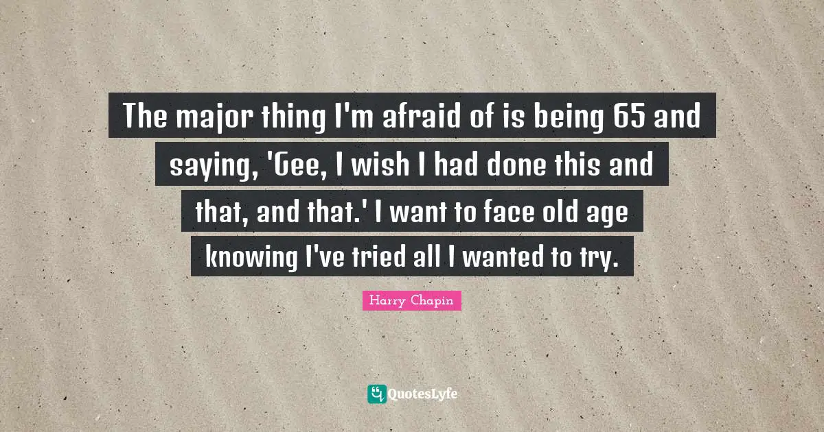 The major thing I'm afraid of is being 65 and saying, 'Gee, I wish I had done this and that, and that.' I want to face old age knowing I've tried all I wanted to try.