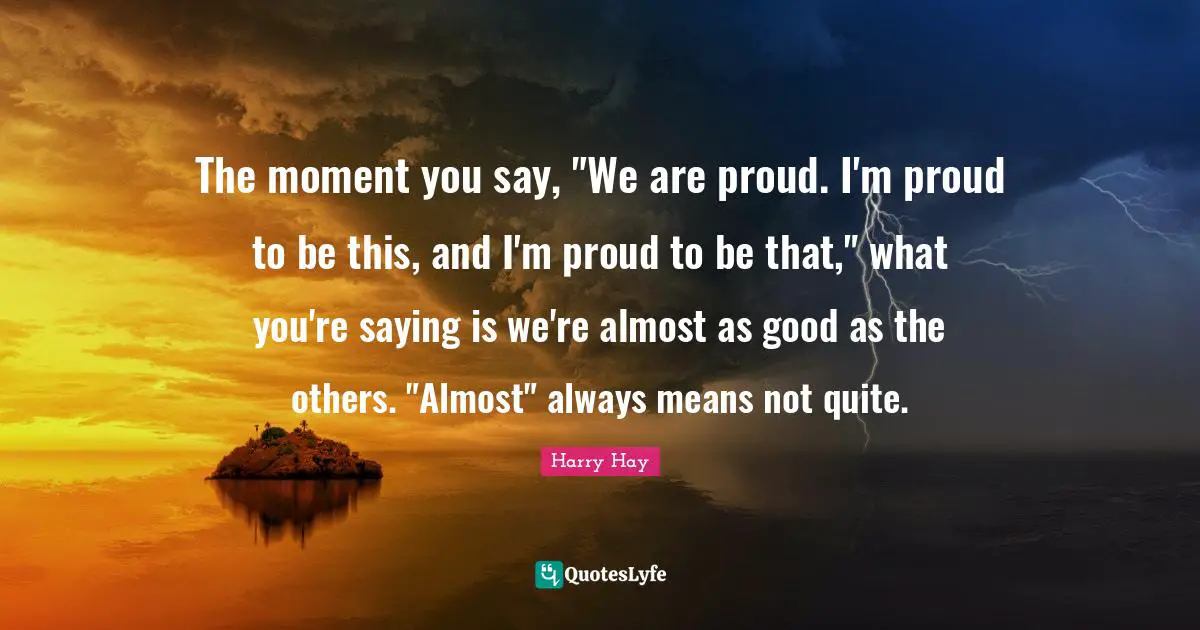 The moment you say, "We are proud. I'm proud to be this, and I'm proud to be that," what you're saying is we're almost as good as the others. "Almost" always means not quite.