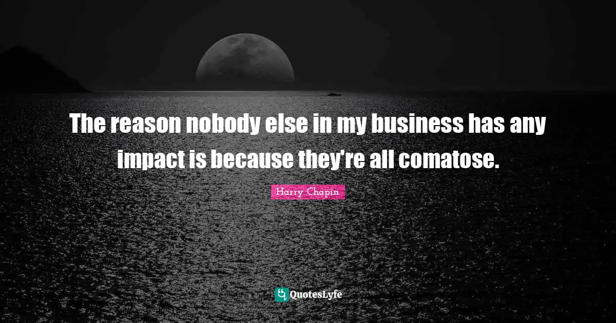 The reason nobody else in my business has any impact is because they're all comatose.