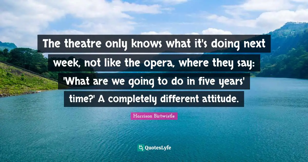 The theatre only knows what it's doing next week, not like the opera, where they say: 'What are we going to do in five years' time?' A completely different attitude.