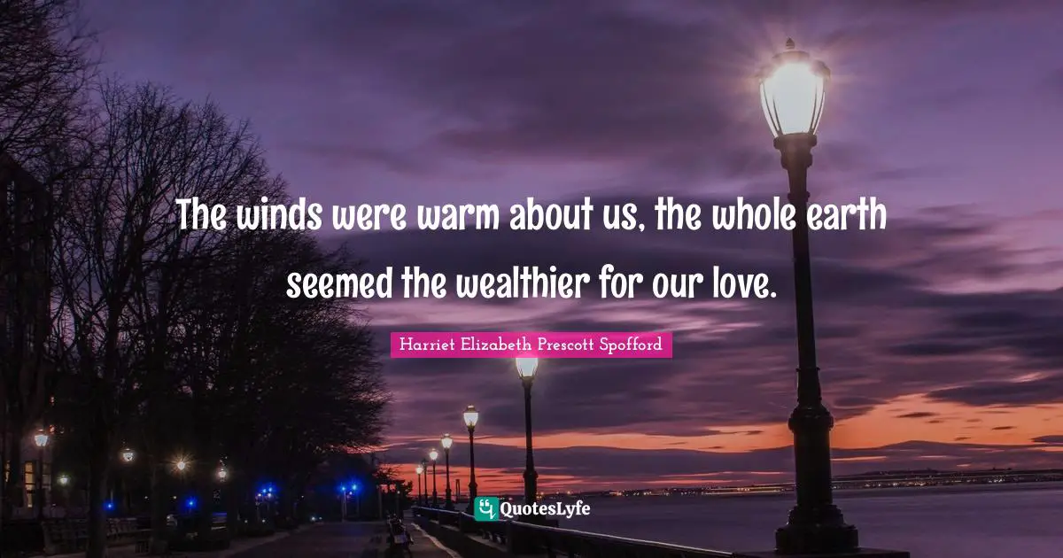 The winds were warm about us, the whole earth seemed the wealthier for our love.